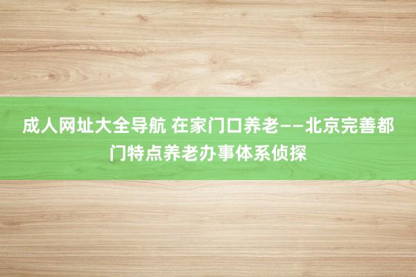 成人网址大全导航 在家门口养老——北京完善都门特点养老办事体系侦探