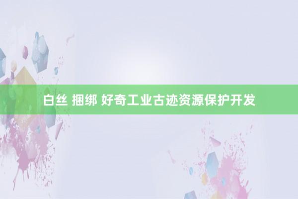 白丝 捆绑 好奇工业古迹资源保护开发