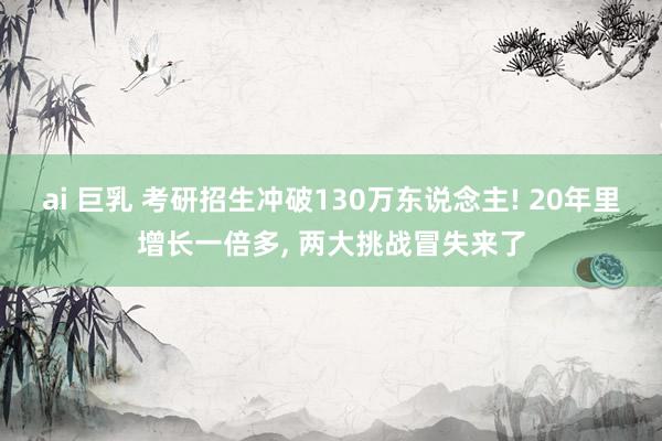 ai 巨乳 考研招生冲破130万东说念主! 20年里增长一倍多， 两大挑战冒失来了