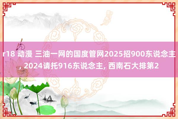 r18 动漫 三油一网的国度管网2025招900东说念主， 2024请托916东说念主， 西南石大排第2