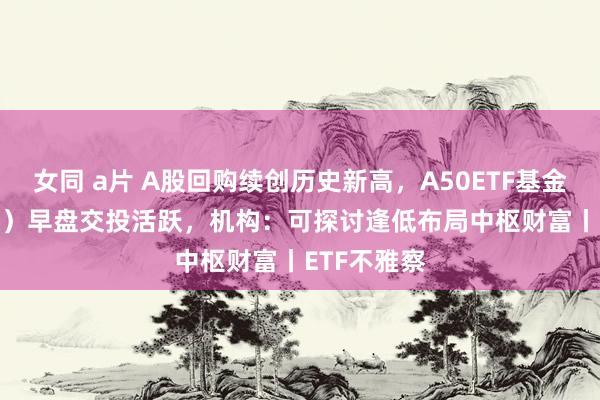 女同 a片 A股回购续创历史新高，A50ETF基金（159592）早盘交投活跃，机构：可探讨逢低布局中枢财富丨ETF不雅察