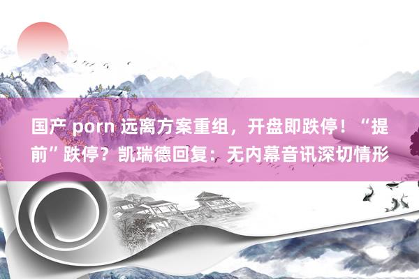 国产 porn 远离方案重组，开盘即跌停！“提前”跌停？凯瑞德回复：无内幕音讯深切情形