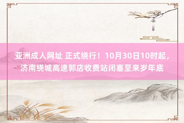 亚洲成人网址 正式绕行！10月30日10时起，济南绕城高速郭店收费站闭塞至来岁年底