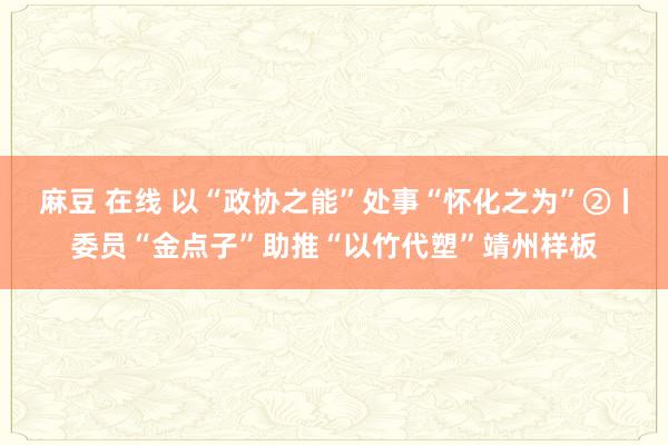 麻豆 在线 以“政协之能”处事“怀化之为”②丨委员“金点子”助推“以竹代塑”靖州样板