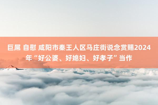 巨屌 自慰 咸阳市秦王人区马庄街说念赏赐2024年“好公婆、好媳妇、好孝子”当作