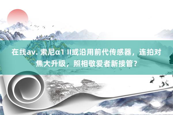 在线av. 索尼α1 II或沿用前代传感器，连拍对焦大升级，照相敬爱者新接管？