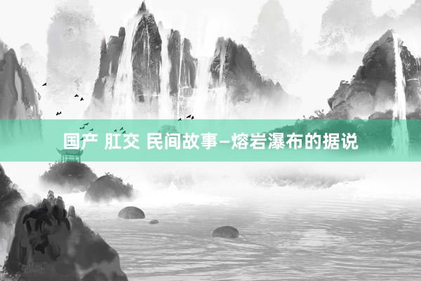 国产 肛交 民间故事—熔岩瀑布的据说