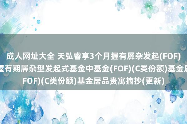 成人网址大全 天弘睿享3个月握有羼杂发起(FOF)C: 天弘睿享3个月握有期羼杂型发起式基金中基金(FOF)(C类份额)基金居品贵寓摘抄(更新)