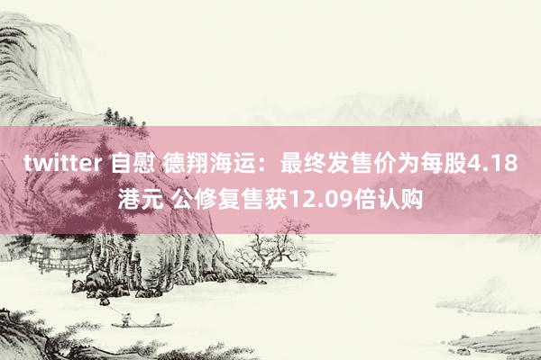 twitter 自慰 德翔海运：最终发售价为每股4.18港元 公修复售获12.09倍认购