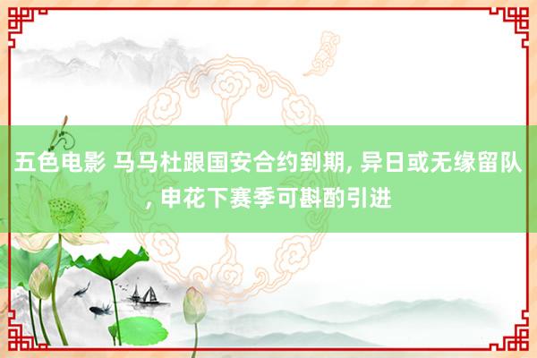 五色电影 马马杜跟国安合约到期， 异日或无缘留队， 申花下赛季可斟酌引进