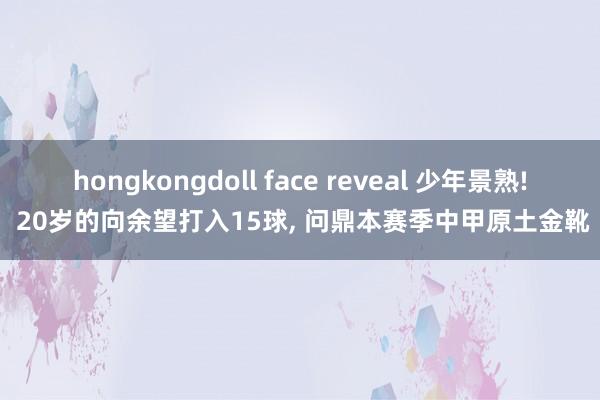 hongkongdoll face reveal 少年景熟! 20岁的向余望打入15球， 问鼎本赛季中甲原土金靴