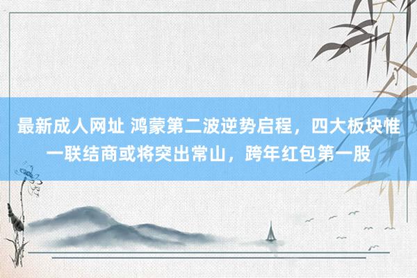 最新成人网址 鸿蒙第二波逆势启程，四大板块惟一联结商或将突出常山，跨年红包第一股