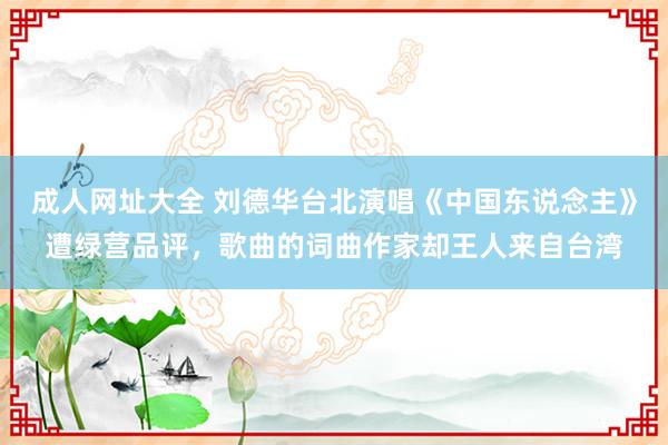 成人网址大全 刘德华台北演唱《中国东说念主》遭绿营品评，歌曲的词曲作家却王人来自台湾