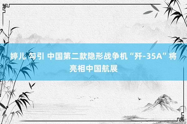 婷儿 勾引 中国第二款隐形战争机“歼-35A”将亮相中国航展