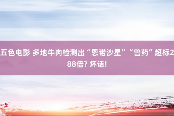 五色电影 多地牛肉检测出“恩诺沙星”“兽药”超标288倍? 坏话!