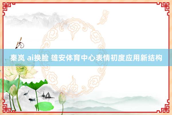 秦岚 ai换脸 雄安体育中心表情初度应用新结构