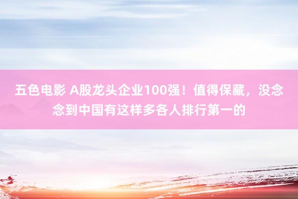 五色电影 A股龙头企业100强！值得保藏，没念念到中国有这样多各人排行第一的