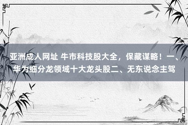 亚洲成人网址 牛市科技股大全，保藏谋略！一、华为细分龙领域十大龙头股二、无东说念主驾