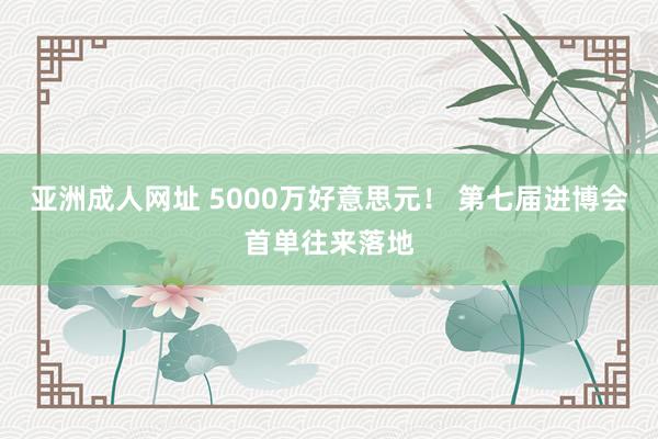 亚洲成人网址 5000万好意思元！ 第七届进博会首单往来落地