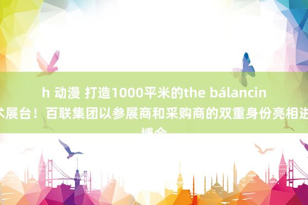 h 动漫 打造1000平米的the bálancing艺术展台！百联集团以参展商和采购商的双重身份亮相进博会