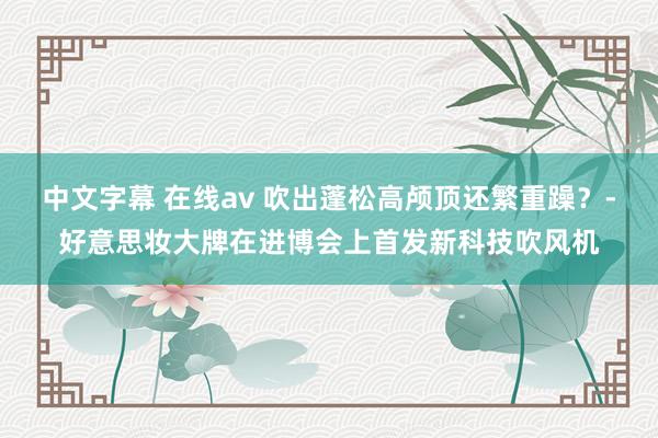 中文字幕 在线av 吹出蓬松高颅顶还繁重躁？-好意思妆大牌在进博会上首发新科技吹风机