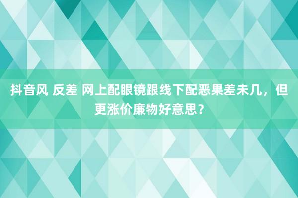 抖音风 反差 网上配眼镜跟线下配恶果差未几，但更涨价廉物好意思？