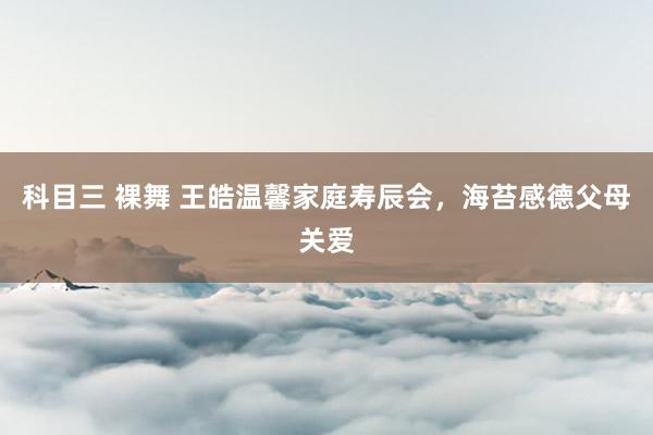 科目三 裸舞 王皓温馨家庭寿辰会，海苔感德父母关爱