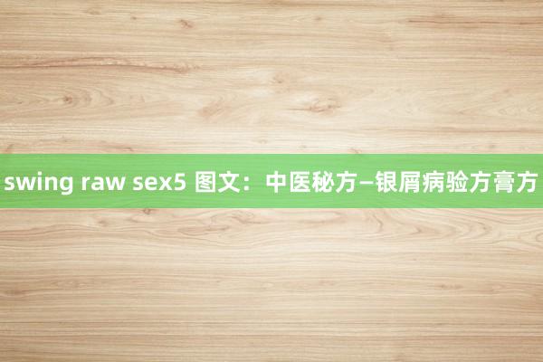 swing raw sex5 图文：中医秘方—银屑病验方膏方