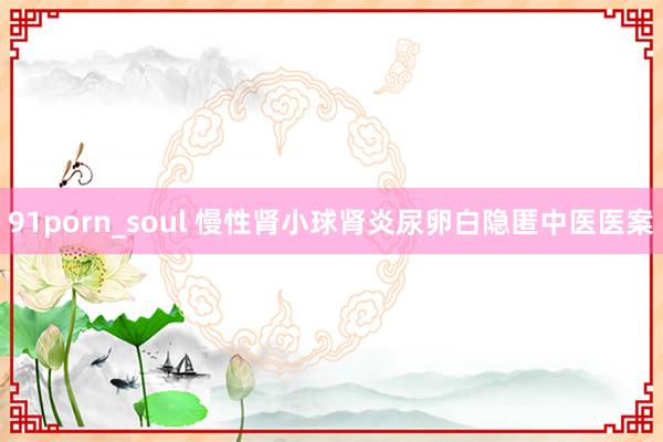 91porn_soul 慢性肾小球肾炎尿卵白隐匿中医医案