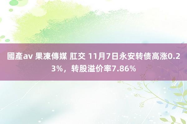 國產av 果凍傳媒 肛交 11月7日永安转债高涨0.23%，转股溢价率7.86%