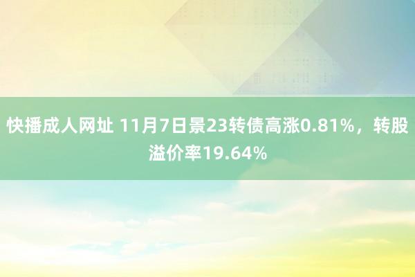 快播成人网址 11月7日景23转债高涨0.81%，转股溢价率19.64%