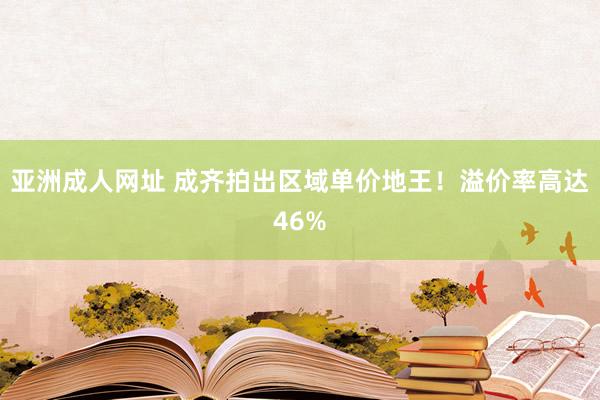 亚洲成人网址 成齐拍出区域单价地王！溢价率高达46%