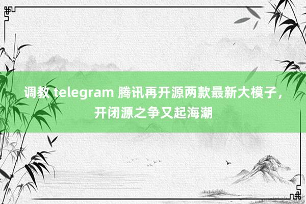 调教 telegram 腾讯再开源两款最新大模子，开闭源之争又起海潮