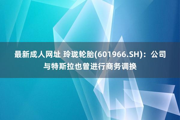 最新成人网址 玲珑轮胎(601966.SH)：公司与特斯拉也曾进行商务调换