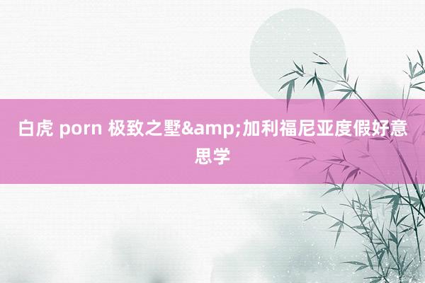 白虎 porn 极致之墅&加利福尼亚度假好意思学