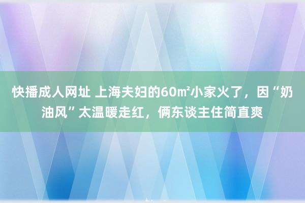 快播成人网址 上海夫妇的60㎡小家火了，因“奶油风”太温暖走红，俩东谈主住简直爽