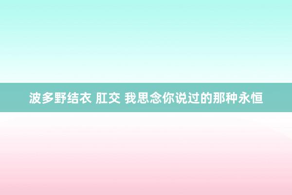 波多野结衣 肛交 我思念你说过的那种永恒