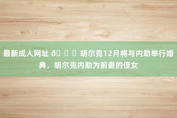 最新成人网址 👀胡尔克12月将与内助举行婚典，胡尔克内助为前妻的侄女