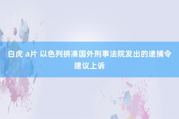 白虎 a片 以色列拼凑国外刑事法院发出的逮捕令建议上诉