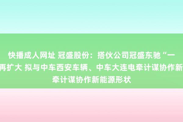 快播成人网址 冠盛股份：搭伙公司冠盛东驰“一又友圈”再扩大 拟与中车西安车辆、中车大连电牵计谋协作新能源形状