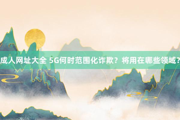 成人网址大全 5G何时范围化诈欺？将用在哪些领域？