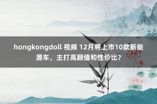 hongkongdoll 视频 12月将上市10款新能源车，主打高颜值和性价比？