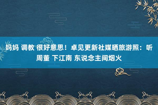 妈妈 调教 很好意思！卓见更新社媒晒旅游照：听周董 下江南 东说念主间烟火