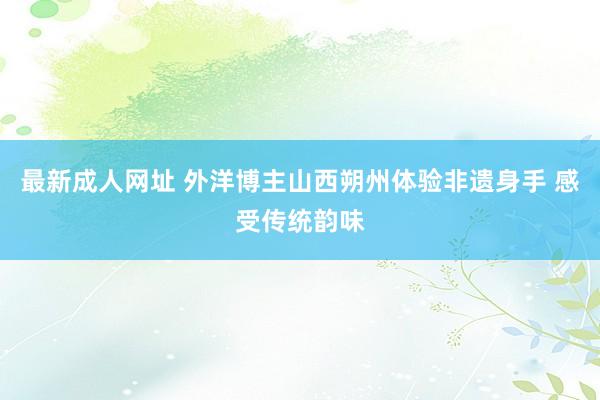 最新成人网址 外洋博主山西朔州体验非遗身手 感受传统韵味