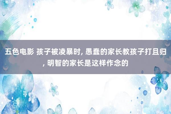 五色电影 孩子被凌暴时， 愚蠢的家长教孩子打且归， 明智的家长是这样作念的