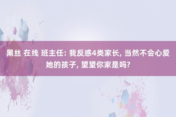 黑丝 在线 班主任: 我反感4类家长， 当然不会心爱她的孩子， 望望你家是吗?