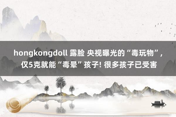 hongkongdoll 露脸 央视曝光的“毒玩物”， 仅5克就能“毒晕”孩子! 很多孩子已受害