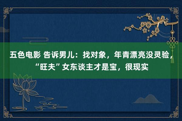 五色电影 告诉男儿：找对象，年青漂亮没灵验，“旺夫”女东谈主才是宝，很现实