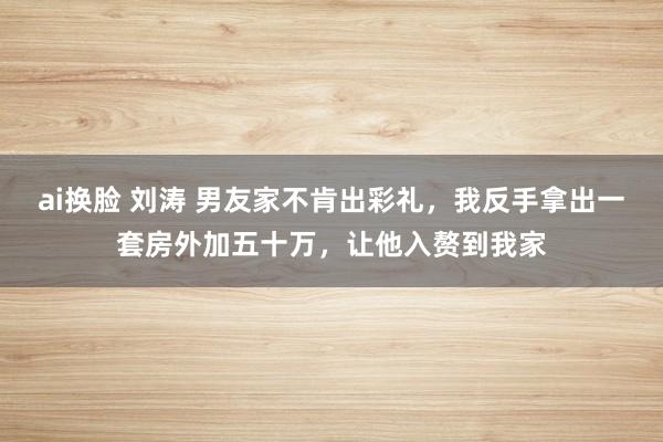 ai换脸 刘涛 男友家不肯出彩礼，我反手拿出一套房外加五十万，让他入赘到我家