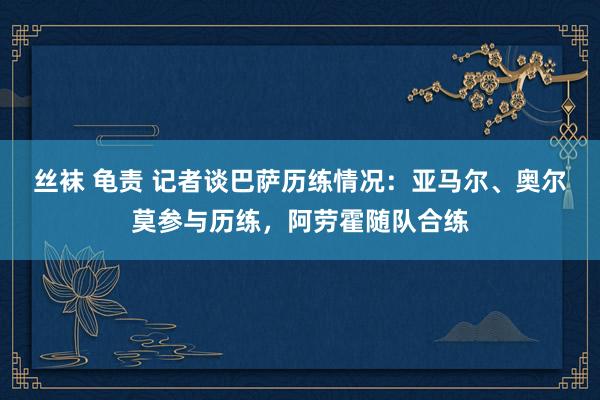 丝袜 龟责 记者谈巴萨历练情况：亚马尔、奥尔莫参与历练，阿劳霍随队合练